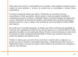 Outra ação seria envolver os consumidores em co-criação e obter opiniões construtivas para a
criação de novos produtos e serviços, de acordo com as necessidades e desejos desses
consumidores.

Um ótimo exemplo de empresa que utiliza o Twitter para se comunicar com seus
consumidores é a Dell, que produz, oferece suporte e vende uma grande variedade de
computadores pessoais, servidores e notebooks. Quem é assinante da página da empresa tem
acesso a informações de desconto dos produtos, funcionando como um alerta de promoção,
podendo, inclusive, avisar os amigos. Esta estratégia de marketing digital já rendeu milhões
para empresa.

De acordo com o TweetSats (programa de métrica, que oferece estatísticas de quantidade de
tweets por mês, densidade por horário do dia, dias da semana, etc.), o perfil da Dell no Twitter
apresenta uma média de sete atualizações diárias. Devido o sucesso da empresa na rede social
foi lançado um filme, assinada pelo perfil da Dell no Twitter, que aumentou ainda mais o
número de seguidores da empresa na rede.

Charlene Li afirma que o groundswell tem como foco a conexão entre as empresas e as
pessoas que não se conhecem, consumidores potenciais. A disposição para falar com eles é
fundamental, afinal, é isso que esse espaço virtual viabiliza e de uma forma nova, dinâmica e
cada vez mais interativa.



                                                                                            77
 