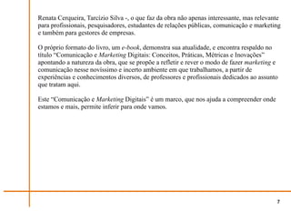 Renata Cerqueira, Tarcízio Silva -, o que faz da obra não apenas interessante, mas relevante
para profissionais, pesquisadores, estudantes de relações públicas, comunicação e marketing
e também para gestores de empresas.

O próprio formato do livro, um e-book, demonstra sua atualidade, e encontra respaldo no
título “Comunicação e Marketing Digitais: Conceitos, Práticas, Métricas e Inovações”
apontando a natureza da obra, que se propõe a refletir e rever o modo de fazer marketing e
comunicação nesse novíssimo e incerto ambiente em que trabalhamos, a partir de
experiências e conhecimentos diversos, de professores e profissionais dedicados ao assunto
que tratam aqui.

Este “Comunicação e Marketing Digitais” é um marco, que nos ajuda a compreender onde
estamos e mais, permite inferir para onde vamos.




                                                                                          7
 