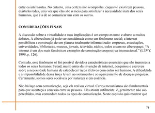 entre os internautas. No entanto, uma certeza me acompanha: enquanto existirem pessoas,
existirão redes, uma vez que elas são o meio para satisfazer a necessidade inata dos seres
humanos, que é a de se comunicar uns com os outros.


CONSIDERAÇÕES FINAIS

A discussão sobre a virtualidade e suas implicações é um campo extenso e aberto a muitos
debates. A cibercultura já pode ser considerada como um fenômeno social; a internet
possibilitou a construção de um planeta totalmente informatizado: empresas, associações,
universidades, bibliotecas, museus, jornais, televisão, rádios, todos atuam no ciberespaço. “A
internet é um dos mais fantásticos exemplos de construção cooperativa internacional.” (LÉVY,
1999, p. 126).

Contudo, esse fenômeno só foi possível devido a características essenciais que são inerentes a
todos os seres humanos. Freud, muito antes da invenção da internet, pesquisou e escreveu
sobre a necessidade humana de estabelecer laços afetivos com outro ser humano. A dificuldade
e a impossibilidade dessa troca levam ao isolamento e ao aparecimento de doenças psíquicas.
Certamente, somos seres sociáveis por natureza e em essência.

Não há laço sem comunicação, seja ela real ou virtual. Certos mecanismos são fundamentais
para que aconteça a conexão entre as pessoas. Eles atuam sutilmente, e, geralmente não são
percebidos, mas comandam todos os tipos de comunicação. Neste capítulo quis mostrar que


                                                                                             79
 