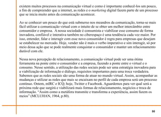 existem muitos processos na comunicação virtual e como é importante conhecê-los um pouco,
a fim de compreender que a internet, as redes e o marketing digital fazem parte de um processo
que se inicia muito antes da comunicação acontecer.

Ao se conhecer um pouco do que está submerso nos meandros da comunicação, torna-se mais
fácil utilizar a comunicação virtual com o intuito de se obter um melhor intercâmbio entre
consumidor e empresa. A nossa sociedade é consumista e viabilizar esse consumo de forma
inovadora, confiável e interativa também no ciberespaço é uma tendência cada vez maior. Por
isso, entender, falar e interagir com esse novo consumidor é regra para empresas que desejam
se estabelecer no mercado. Hoje, vender não é mais o verbo imperativo e sim interagir, só por
meio dessa ação que se pode realmente conquistar o consumidor e manter um relacionamento
durável com ele.

Nessa nova percepção de relacionamento, a comunicação virtual pode ser uma ótima
ferramenta na ponte entre o consumidor e a empresa, fazendo a ponte entre o virtual e o
consumo. Nesse sentido, a utilização das redes sociais pode ser uma estratégia inovadora para
a viabilização de informação e diálogo, requisitos importantes para uma troca verdadeira.
Sabemos que as redes sociais são uma forma de atuar no mundo virtual. Assim, acompanhar as
mudanças e utilizar as redes que mais se encaixam no perfil de cada empresa será um processo
contínuo. Ontem, mIRC e ICQ; hoje, Twitter e Facebook. Aguardemos para ver qual será a
próxima rede que surgirá e viabilizará mais formas de relacionamento, negócios e troca de
informação. “Assim como a metáfora transmite e transforma a experiência, assim fazem os
meios” (MCLUHAN, 1964, p.80).



                                                                                          80
 