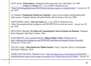 LÉVY, Pierre. Cibercultura. Tradução Carlos Irineu da Costa. São Paulo: 34, 1999.
___________. O que é o virtual. [S.l.: s.n.], [1996?]. Disponível em:
<http://www.blogmidia8.com/2010/03/dica-literaria-o-que-e-o-virtual-de.html>. Acesso em: 28
jan. 2011.

LI, Charlene. Fenômenos Sociais nos Negócios: vença em um mundo transformado pelas
redes sociais. Tradução Sabine Alexandra Holler. Rio de Janeiro: Elsevier, 2009.

LIPOVETSKY, Gilles. A Era do Vazio.[S.l.: s.n.], [1983?]. Disponível em:
<http://letrasuspdownload.wordpress.com/2010/02/28/livro-a-era-do-vazio>. Acesso em: 20
jan. 2011.

MCLUHAN, Marshall. Os Meios de Comunicação Como Extensões do Homem. Tradução
Décio Pignatari. São Paulo: Cultrix, 1964.

NASCIMENTO, José Leonardo Ribeiro. Blog Catálise Critica. Disponível em:
http://catalisecritica.wordpress.com/2010/08/01/meridiano-de-sangue-cormac-mccarthy.
Acesso em: 28 jan. 2011.

TELLES, André. A Revolução das Mídias Sociais. Cases, Conceitos, Dicas e Ferramentas.
São Paulo: M.Books, 2010.

TERRA TECNOLOGIA. Disponível em: <http://tecnologia.terra.com.br/interna/0,,OI4205545-
EI4802,00-Brasil+reune+maior+grupo+de+usuarios+do+Twitter+fora+dos+EUA.html>. Acesso: 05


                                                                                       82
 