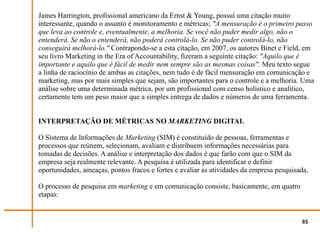 James Harrington, profissional americano da Ernst & Young, possuí uma citação muito
interessante, quando o assunto é monitoramento e métricas; "A mensuração é o primeiro passo
que leva ao controle e, eventualmente, a melhoria. Se você não puder medir algo, não o
entenderá. Se não o entenderá, não poderá controlá-lo. Se não puder controlá-lo, não
conseguirá melhorá-lo." Contrapondo-se a esta citação, em 2007, os autores Binet e Field, em
seu livro Marketing in the Era of Accountability, fizeram a seguinte citação: "Aquilo que é
importante e aquilo que é fácil de medir nem sempre são as mesmas coisas". Meu texto segue
a linha de raciocínio de ambas as citações, nem tudo é de fácil mensuração em comunicação e
marketing, mas por mais simples que sejam, são importantes para o controle e a melhoria. Uma
análise sobre uma determinada métrica, por um profissional com censo holístico e analítico,
certamente tem um peso maior que a simples entrega de dados e números de uma ferramenta.


INTERPRETAÇÃO DE MÉTRICAS NO MARKETING DIGITAL

O Sistema de Informações de Marketing (SIM) é constituído de pessoas, ferramentas e
processos que reúnem, selecionam, avaliam e distribuem informações necessárias para
tomadas de decisões. A análise e interpretação dos dados é que farão com que o SIM da
empresa seja realmente relevante. A pesquisa é utilizada para identificar e definir
oportunidades, ameaças, pontos fracos e fortes e avaliar as atividades da empresa pesquisada.

O processo de pesquisa em marketing e em comunicação consiste, basicamente, em quatro
etapas:


                                                                                          85
 