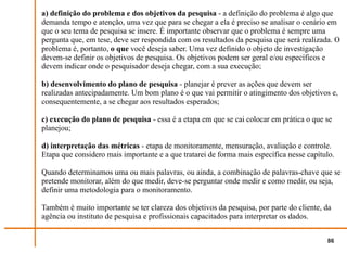a) definição do problema e dos objetivos da pesquisa - a definição do problema é algo que
demanda tempo e atenção, uma vez que para se chegar a ela é preciso se analisar o cenário em
que o seu tema de pesquisa se insere. É importante observar que o problema é sempre uma
pergunta que, em tese, deve ser respondida com os resultados da pesquisa que será realizada. O
problema é, portanto, o que você deseja saber. Uma vez definido o objeto de investigação
devem-se definir os objetivos de pesquisa. Os objetivos podem ser geral e/ou específicos e
devem indicar onde o pesquisador deseja chegar, com a sua execução;

b) desenvolvimento do plano de pesquisa - planejar é prever as ações que devem ser
realizadas antecipadamente. Um bom plano é o que vai permitir o atingimento dos objetivos e,
consequentemente, a se chegar aos resultados esperados;

c) execução do plano de pesquisa - essa é a etapa em que se cai colocar em prática o que se
planejou;

d) interpretação das métricas - etapa de monitoramente, mensuração, avaliação e controle.
Etapa que considero mais importante e a que tratarei de forma mais específica nesse capítulo.

Quando determinamos uma ou mais palavras, ou ainda, a combinação de palavras-chave que se
pretende monitorar, além do que medir, deve-se perguntar onde medir e como medir, ou seja,
definir uma metodologia para o monitoramento.

Também é muito importante se ter clareza dos objetivos da pesquisa, por parte do cliente, da
agência ou instituto de pesquisa e profissionais capacitados para interpretar os dados.


                                                                                          86
 
