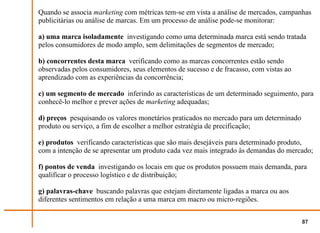 Quando se associa marketing com métricas tem-se em vista a análise de mercados, campanhas
publicitárias ou análise de marcas. Em um processo de análise pode-se monitorar:

a) uma marca isoladamente investigando como uma determinada marca está sendo tratada
pelos consumidores de modo amplo, sem delimitações de segmentos de mercado;

b) concorrentes desta marca verificando como as marcas concorrentes estão sendo
observadas pelos consumidores, seus elementos de sucesso e de fracasso, com vistas ao
aprendizado com as experiências da concorrência;

c) um segmento de mercado inferindo as características de um determinado seguimento, para
conhecê-lo melhor e prever ações de marketing adequadas;

d) preços pesquisando os valores monetários praticados no mercado para um determinado
produto ou serviço, a fim de escolher a melhor estratégia de precificação;

e) produtos verificando características que são mais desejáveis para determinado produto,
com a intenção de se apresentar um produto cada vez mais integrado às demandas do mercado;

f) pontos de venda investigando os locais em que os produtos possuem mais demanda, para
qualificar o processo logístico e de distribuição;

g) palavras-chave buscando palavras que estejam diretamente ligadas a marca ou aos
diferentes sentimentos em relação a uma marca em macro ou micro-regiões.


                                                                                        87
 