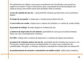 Os sentimentos em relação a uma marca normalmente são classificados como positivos,
negativos ou neutros. O que é muito pouco, pois, a associação de marketing digital com
métricas merece uma análise muito mais profunda. Pode-se analisar:

a) taxa de rejeição de um site - o percentual de visitantes que deixaram o site na primeira
página;

b) tempo de navegação o tempo que o visitante passou dentro do site;

c) conversões em vendas relação entre o número de visitantes e o volume de vendas obtido;

d) geração de tráfego de onde chegam os visitantes do site;

e) número de impressões de um anúncio quantidade de vezes que um anúncio (banner,
flayer, etc.) foi visualizado pelos visitantes;

f) CTR's relação entre o número de impressões e o número de cliques num anúncio;

g) número de visitantes únicos em um site quantidade real de visitantes que acessou o site.
Um mesmo visitante pode acessar um determinado site várias vezes e todas elas são
contabilizadas. Em geral, os sistemas verificam a unicidade do visitante pelo seu número IP;

h) monitoramento de menções e comentários em mídias sociais análise mais complexa,


                                                                                              88
 