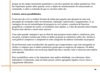 porque sai do campo meramente quantitativo e envolve questões de ordem qualitativas. Pois
tão importante quanto saber quantas vezes o objeto de monitoramento foi mencionado ou
comentado, é saber o conteúdo do que se veiculou sobre ele;

i) dentre outras possibilidades.

O universo da web é o melhor formato de mídia para aqueles que desejam ter uma real
percepção de resultados sobre investimentos, reputação, repercussão e engajamentos. E, as
vantagens do uso de metodologias de pesquisa na web seriam: a ausência de barreiras
geográficas, a redução de custos, os resultados mais rápidos, e o fato dos pseudo-entrevistados
ficarem mais abertos e serem mais sinceros.

Uma outra grande vantagem é que ao final de uma pesquisa temos dados e estatísticas, pois,
em geral, o próprio sistema que coleta os dados já geram as estatísticas sobre eles, inclusive,
com gráficos complexos e comparativos entre categorias de análises realizadas na pesquisa.

Os profissionais mais reconhecidos são aqueles que compreendem o que está entregando ao
cliente e o impacto que os dados estatísticos geram para os negócios da empresa. Os dados
estatísticos e indicadores em marketing digital não têm o mesmo valor e merecem uma análise
mais apurada.

Para exemplificar como se faz importante uma análise detalhada, vou relacionar vários
indicadores. Certamente, cada um deles possui valores agregados ligados a heart-share e
engajamento diferentes.


                                                                                             89
 
