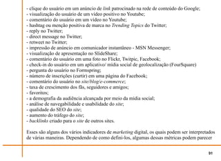 - clique do usuário em um anúncio de link patrocinado na rede de conteúdo do Google;
- visualização do usuário de um vídeo positivo no Youtube;
- comentário do usuário em um vídeo no Youtube;
- hashtag ou menção positiva de marca no Trending Topics do Twitter;
- reply no Twitter;
- direct message no Twitter;
- retweet no Twitter;
- impressão de anúncio em comunicador instantâneo - MSN Messenger;
- visualização de apresentação no SlideShare;
- comentário do usuário em uma foto no Flickr, Twitpic, Facebook;
- check-in do usuário em um aplicativo/ mídia social de geolocalização (FourSquare)
- pergunta do usuário no Formspring;
- número de inscrições (curtir) em uma página do Facebook;
- comentário do usuário no site/blog/e-commerce;
- taxa de crescimento dos fãs, seguidores e amigos;
- favoritos;
- a demografia da audiência alcançada por meio da mídia social;
- análise de navegabilidade e usabilidade do site;
- qualidade do SEO do site;
- aumento do tráfego do site;
- backlinks criado para o site de outros sites.

Esses são alguns dos vários indicadores de marketing digital, os quais podem ser interpretados
de várias maneiras. Dependendo de como defini-los, algumas dessas métricas podem parecer


                                                                                          91
 