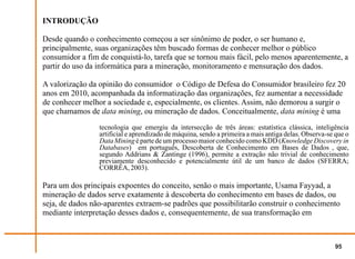 INTRODUÇÃO

Desde quando o conhecimento começou a ser sinônimo de poder, o ser humano e,
principalmente, suas organizações têm buscado formas de conhecer melhor o público
consumidor a fim de conquistá-lo, tarefa que se tornou mais fácil, pelo menos aparentemente, a
partir do uso da informática para a mineração, monitoramento e mensuração dos dados.

A valorização da opinião do consumidor o Código de Defesa do Consumidor brasileiro fez 20
anos em 2010, acompanhada da informatização das organizações, fez aumentar a necessidade
de conhecer melhor a sociedade e, especialmente, os clientes. Assim, não demorou a surgir o
que chamamos de data mining, ou mineração de dados. Conceitualmente, data mining é uma
                 tecnologia que emergiu da intersecção de três áreas: estatística clássica, inteligência
                 artificial e aprendizado de máquina, sendo a primeira a mais antiga delas. Observa-se que o
                 Data Mining é parte de um processo maior conhecido como KDD (Knowledge Discovery in
                 Databases) em português, Descoberta de Conhecimento em Bases de Dados , que,
                 segundo Addrians & Zantinge (1996), permite a extração não trivial de conhecimento
                 previamente desconhecido e potencialmente útil de um banco de dados (SFERRA;
                 CORRÊA, 2003).

Para um dos principais expoentes do conceito, senão o mais importante, Usama Fayyad, a
mineração de dados serve exatamente à descoberta do conhecimento em bases de dados, ou
seja, de dados não-aparentes extraem-se padrões que possibilitarão construir o conhecimento
mediante interpretação desses dados e, consequentemente, de sua transformação em



                                                                                                       95
 