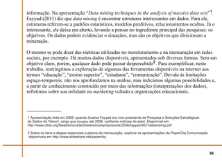 informação. Na apresentação “Data mining techniques in the analysis of massive data sets”1,
Fayyad (2011) diz que data mining é encontrar estruturas interessantes em dados. Para ele,
estruturas referem-se a padrões estatísticos, modelos preditivos, relacionamentos ocultos. Já o
interessante, ele deixa em aberto, levando a pensar no ingrediente principal das pesquisas: os
objetivos. Os dados podem evidenciar n situações, mas são os objetivos que direcionam a
mineração.

O mesmo se pode dizer das métricas utilizadas no monitoramento e na mensuração em redes
sociais, por exemplo. Há muitos dados disponíveis, apresentados sob diversas formas. Sem um
objetivo claro, porém, qualquer dado pode passar despercebido2 . Para exemplificar, neste
trabalho, restringimos a exploração de algumas das ferramentas disponíveis na internet aos
termos “educação”, “ensino superior”, “estudante”, “comunicação”. Devido às limitações
espaço-temporais, não nos aprofundamos na análise, mas indicamos algumas possibilidades e,
a partir do conhecimento construído por meio das informações (interpretações dos dados),
refletimos sobre sua utilidade no marketing voltado a organizações educacionais.




1 Apresentação feita em 2006, quando Usama Fayyad era vice-presidente de Pesquisa e Soluções Estratégicas
de Dados do Yahoo!, cargo que ocupou até 2008, conforme notícias do setor. Disponível em
http://www.ctbto.org/fileadmin/content/reference/symposiums/2006/fayyad/0831datamining.pdf

2 Sobre os itens e etapas essenciais a planos de mensuração, explorar as apresentações da PaperCliq Comunicação
 disponíveis em http://www.slideshare.net/papercliq.



                                                                                                                  96
 