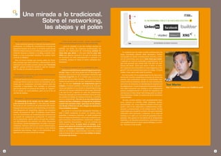 Una mirada a lo tradicional.
                       Sobre el networking,
                        las abejas y el polen

     “ Hoy vengo de un largo viaje desde Nicaragua... “             “ Antes de las redes sociales , blogs, comunidades
        Pude encontrar gracias a Internet una oportunidad        web, el networking personal era más complicado,
     profesional, un trabajo de consultoría en un grupo de          ... pero en realidad, y con ese nombre siempre ha
     pequeños hoteles de la selva. En el último avión desde      existido. Las ferias, los congresos profesionales, los
     Madrid a Palma pienso lo increible que puede serte útil     eventos de colaboración de networking existían in-
     Internet. Gracias a LinkEdin, a mi blog, a twitter, face-   cluso más que ahora. Y creo que además eran más                 Es evidente que las redes sociales profesionales los
     book y a esta comunidad Hosteltur he podido hacer           útiles que algunas sesiones a las que he asistido que       blogs, microblogs Linkedin, XING, facebook y Twitter
     turismo y trabajar!!.                                       en ocasiones les falta precisamente el contexto y el        nos ayudan en mucho a promocionar eventos y accio-
                                                                 contenido, aunque en todas se hacen contactos pro-          nes de networking, pero en sí, éstos tiene que existir.
       Pero al mismo tiempo que razono sobre las increi-                                                                     Y además ser ricos en contenidos y aportaciones. Es lo
     bles ventajas que tiene Internet y últimamente con la       fesionales.
                                                                                                                             que está pasando que siendo todo más fácil nos olvi-
     explosión con las redes sociales, pienso que “he tenido                                                                 damos del fondo. ¿Para qué vamos a hacer un even-
     que ir”, porque al final mi cliente lo que ha “compra-      “ Es verdad que Internet nos ha cambiado la vida...         to?, hacemos una comunidad en ning y llegamos a más
     do” ha sido mi consultoría, presencial.                                                                                 gente!!! Asi me comentó hace poco un colega. Yo haría
                                                                    ...Ahora es más fácil hacer networking personal one-
                                                                 to-one, llegas a más sitios (pude etar en Nicaragua!) e     ambas cosas, pero sobre todo la primera.
     “ Necesitaban escucharme, que les hiciera formación,        incluso, y para mí es lo más importante realmente vas          Por eso la web 2.0 no puede taparnos los ojos y que-
     y eso requería estar allí...”                               haciendo Long-Tail con él. A medida que crece el uso        darnos ahí muchos compañeros echamos de menos los
       Internet facilita el acercamiento y posibilita que per-   profesional de tus redes sociales, se va estrechando el     eventos más corporativos donde se estrechaban rela-
     sonas que tienen cosas en comun se relacionen, de un        listado de personas con las que realmente te relacio-       ciones entre las empresas, donde con una conversación
     modo que en condiciones normales hubiese sido casi          nas, con las que realmente son importantes para tu          real entre los directivos se identificaba la empatía real
                                                                 trabajo y si quieres también, a nivel personal. Esas per-   de colaboración. A nivel empresarial hoy puede resultar
                                                                                                                                                                                          Toni Martín
     imposible o improbable. Pero también es necesario
                                                                 sonas que quedan en la cola de tu networking (el long-                                                                   http://comunidad.hosteltur.com/ToniMartin/perfil
     que las personas se conozcan de verdad, se “toquen”,                                                                    más difícil encontrar una sinergia y una colaboración
     Es un medio, un canal perfecto, pero no es el fin, es       tail) son con las que realmente te tienes que relacionar    porque paradójicamente el número de seguidores de
     uno de los medios.                                          y las que te van a aportar un valor de colaboración.        una persona le hace llevar más tiempo para su marke-
                                                                 Piensa por ejemplo que tienes followers fuera de Espa-      ting relacional y olvidar la tradicional de las relaciones
                                                                 ña cuando tu trabajo no traspasa fronteras. ¿realmen-       empresariales.
     “ Miro atrás... (back to the future) y pienso...”           te es tu networking?. Por eso no es tan importante el           Así que, aunque seamos unos socialnetworks faná-
       El networking no ha nacido con las redes sociales         número de fans y followers, el long-tail en ocasiones,      ticos, estemos en LinkEdin, XING, facebook, twitter,
     y los recursos de la web 2.0. Es más viejo que la tana.     cuanto más estrecho mejor. Igual que en los desayu-         comunidades, etc. nunca debemos olvidar el trato per-
     Recuerdo en mis comienzos de profesional del marke-         nos donde al final era con dos colegas con quienes te       sonal y real en las relaciones y colaboraciones profe-
     ting que hacíamos eventos de networking, los llamaba-       intercambiabas tarjetas.                                    sionales y empresariales. Es de sentido común. No hay
     mos desayunos de networking. Apenas nos enviamos                 No somos ni la Coca-Cola destapando felicidad, ni      nada mejor que compartir un buen vino para estrechar
     emails, ahí empezó el “Net”. El teléfono y buen folleto     IKEA ó ZARA vendiendo sin parar. En España somos            relaciones entre personas y empresas. O un zumo de
     eran los intrumentos de marketing para promocionar          pequeñas y medianas empresas, un tejido profesional         naranja, o un café o un rico zumo de guayabas nicara-
     un evento de colaboración profesional. El contenido         lleno de negocios familiares, socios que comparten ale-     güenses. Para gustos la rica oferta de la restauración
     era lo importante. Quien venía y de qué iba a hablar.       gría y penurias, emprendedores, autónomos, profesio-        española, y así de paso consumimos y ofrecemos nues-
     Los alternábamos con eventos con otros, Desayunos           nales inquietos, funcionarios.... Y en ese contexto nos     tros establecimientos a quien quiera dialogar y conver-
     con clientes, donde dialogábamos con ellos y los escu-      tenemos que mover, la pyme tiene su tiempo, y re-           sar. Turismo 2.0 de verdad.
     chábamos. Siempre, esto era un común denominador,           quiere para ofrecerle servicios una mezcla entre inno-
     teníamos que sentarnos en una mesa y como buenos            vación y métodos tradicionales. Nuestro networking
     españoles que éramos, mejor si era sobremesa, aun-          debe ser asi también, especializado y concreto, usando
     que sea con un zumo natural de naranja.                     todo el arsenal de la web 2.0 pero sin olvidar el contex-
                                                                 to humano del mismo.




18                                                                                                                                                                                                                                           19
 