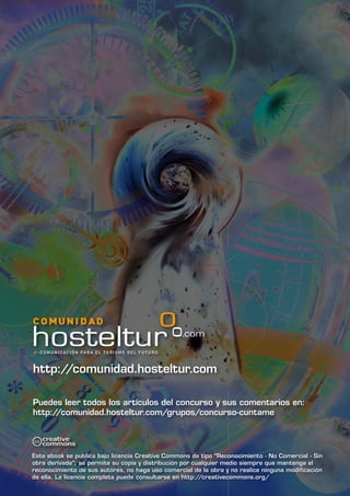 http://comunidad.hosteltur.com

Puedes leer todos los artículos del concurso y sus comentarios en:
http://comunidad.hosteltur.com/grupos/concurso-cuntame




Este ebook se publica bajo licencia Creative Commons de tipo “Reconocimiento - No Comercial - Sin
obra derivada”; se permite su copia y distribución por cualquier medio siempre que mantenga el
reconocimiento de sus autores, no haga uso comercial de la obra y no realice ninguna modificación
de ella. La licencia completa puede consultarse en http://creativecommons.org/
 