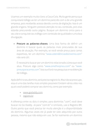10CONHECENDO O WORDPRESS
Usamos um exemplo muito claro: a Coca-Cola. Muita gente pensa que
conquistará tráfego ao ter um domínio parecido com o de uma grande
empresa, pois receberão acesso devido a erros de digitação. Isso é um
grande engano. Ninguém prestará atenção no seu conteúdo, pois elas
estarão procurando outra página. Busque um domínio único para o
seu site e conquiste seu tráfego com conteúdo de qualidade e uma boa
divulgação.
•	 Procure as palavras-chaves. Uma boa forma de definir um
domínio é buscar quais as palavras mais procuradas de sua
área de atuação. Por exemplo, se você vende pneus para carros
esportivos, ter um domínio “www.astendênciasdoinverno.com”
não será útil.
É necessário buscar por um domínio relacionado à área que você
atua. Procure algo como “www.omelhorpneu.com” ou “www.
pneusparacarros.com”.Issoauxiliaránaspesquisasenaobtenção
de tráfego.
Apósdefiniroseudomínio,seráprecisoregistrá-lo.Masnãosepreocupe,
essa é uma das tarefas mais simples possíveis! Existem vários sites nos
quais você poderá comprar seu domínio, como por exemplo:
• www.godaddy.com
• registro.br
A diferença entre os dois é simples: para domínios “.com”, você deve
buscar no Go Daddy. Já para “.com.br” e similares, use o Registro BR.
Outro ponto que você precisa ter muita atenção é a disponibilidade
do domínio. Algumas vezes ele já pode ter sido adquirido por outra
pessoa, mesmo que não esteja em uso. Se for realmente um domínio
 