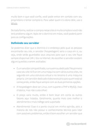 11CONHECENDO O WORDPRESS
muito bom e que você confie, você pode entrar em contato com seu
proprietário e tentar comprá-lo. Para saber quem é o dono dele, use o
WhoIs.
De toda forma, realizar a compra nesse sites é muito simples e você não
terá problema algum. Após ter o domínio em mãos, você poderá partir
para as configurações.
Definindo seu servidor
Se podemos dizer que o domínio é o endereço pelo qual as pessoas
encontrarão seu site, o servidor (hospedagem) seria a casa em si, ou
seja, onde serão guardados seus arquivos para que o seu site fique
sempre disponível 24h / dia na Internet. Ao escolher o servidor existem
alguns quesitos a serem avaliados:
•	 Éumservidorcompartilhado,nanuvemoudedicado?Noprimeiro
caso seu site irá ficar em uma máquina com vários outros sites, no
segundo em uma estrutura virtual e no terceiro é uma máquina
própria. Um servidor dedicado é desnecessário para quem está só
começando, então fique sempre com as duas primeiras opções.
•	 A hospedagem deve ser Linux, com suporte a PHP e MySQL (isso
é básico, mas não custa olhar)
•	 O preço varia muito, então é bom levar em conta os outros
fatores aqui listados. Geralmente, quanto mais caro melhor o
atendimento e mais tráfego será suportado
•	 Atendimento! Esse é o ponto crucial em minha opinião, pois a
maioria de nós não possui o conhecimento técnico para lidar
com possíveis problemas, então é bom escolher um servidor que
 