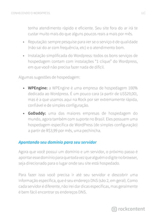 12CONHECENDO O WORDPRESS
tenha atendimento rápido e eficiente. Seu site fora do ar irá te
custar muito mais do que alguns poucos reais a mais por mês.
•	 Reputação: sempre pesquise para ver se o serviço é de qualidade
(não sai do ar com frequência, etc) e o atendimento bom.
•	 Instalação simplificada do Wordpress: todos os bons serviços de
hospedagem contam com instalações “1 clique” do Wordpress,
em que você não precisa fazer nada de difícil.
Algumas sugestões de hospedagem:
•	 WPEngine: a WPEngine é uma empresa de hospedagem 100%
dedicada ao Wordpress. É um pouco cara (a partir de US$29,00),
mas é a que usamos aqui na Rock por ser extremamente rápida,
confiável e de simples configuração.
•	 GoDaddy: uma das maiores empresas de hospedagem do
mundo, agora também com suporte no Brasil. Eles possuem uma
hospedagem específica de WordPress (de simples configuração)
a partir de R$3,99 por mês, uma pechincha.
Apontando seu domínio para seu servidor
Agora que você possui um domínio e um servidor, o próximo passo é
apontaressedomínioparaquetodavezquealguémodigitenobrowser,
seja direcionado para o lugar onde seu site está hospedado.
Para fazer isso você precisa ir até seu servidor e descobrir uma
informação específica, que é seu endereço DNS (são 2, em geral). Como
cada servidor é diferente, não irei dar dicas específicas, mas geralmente
é bem fácil encontrar os endereços DNS.
 