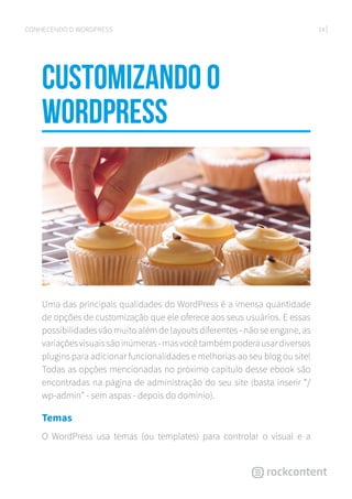 14CONHECENDO O WORDPRESS
Customizando o
WordPress
Uma das principais qualidades do WordPress é a imensa quantidade
de opções de customização que ele oferece aos seus usuários. E essas
possibilidades vão muito além de layouts diferentes - não se engane, as
variaçõesvisuaissãoinúmeras-masvocêtambémpoderáusardiversos
plugins para adicionar funcionalidades e melhorias ao seu blog ou site!
Todas as opções mencionadas no próximo capítulo desse ebook são
encontradas na página de administração do seu site (basta inserir “/
wp-admin” - sem aspas - depois do domínio).
Temas
O WordPress usa temas (ou templates) para controlar o visual e a
 