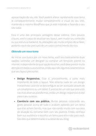 15CONHECENDO O WORDPRESS
apresentação do seu site. Você poderá alterar rapidamente esse tema
(e consequentemente mudar completamente o visual do seu site),
mantendo o mesmo WordPress que já está instalado e fazendo o seu
site rodar.
Essa é uma das principais vantagens desse sistema. Com poucos
cliques, você é capaz de atualizar seu layout, sem mudar seu conteúdo
ou sua estrutura backend. As alterações são muito simples de se fazer,
portanto você não precisará de um vasto conhecimento técnico.
Obtendo um novo tema
Ao iniciar sua busca por um novo tema, você terá basicamente duas
opções: contratar um designer ou comprar um template pronto na
internet. Independente de qual opção escolher, você deve prestar muita
atençãoemtodassuasescolhas,entãoaquivãoalgumascaracterísticas
que seu layout precisa ter:
•	 Design Responsivo. Esse é, provavelmente, a parte mais
importante de todo o layout. Não adianta nada ter um design
maravilhoso caso ele se desconfigure ao ser acessado através de
um smartphone ou um tablet. É preciso ter um site que será visto
nas mais diversas plataformas, então um design responsivo é vital
para o seu sucesso.
•	 Coerência com seu público. Muitas pessoas colocando seu
gosto pessoal acima de tudo e acabam optando por um tema
que elas achem bonito, mas que não condiz muito com sua área
de atuação ou converse bem com seu público. Então, conheça
bem sua audiência e escolha um tema para ela e não para você.
São eles que determinarão o sucesso do seu blog.
 