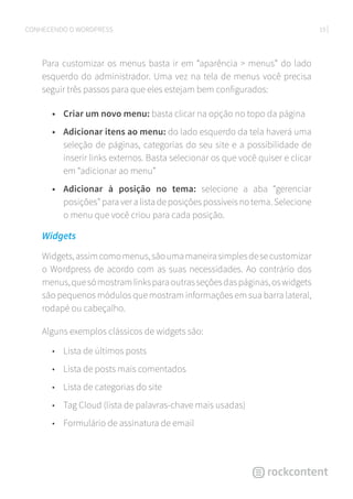 19CONHECENDO O WORDPRESS
Para customizar os menus basta ir em “aparência  menus” do lado
esquerdo do administrador. Uma vez na tela de menus você precisa
seguir três passos para que eles estejam bem configurados:
•	 Criar um novo menu: basta clicar na opção no topo da página
•	 Adicionar itens ao menu: do lado esquerdo da tela haverá uma
seleção de páginas, categorias do seu site e a possibilidade de
inserir links externos. Basta selecionar os que você quiser e clicar
em “adicionar ao menu”
•	 Adicionar à posição no tema: selecione a aba “gerenciar
posições” para ver a lista de posições possíveis no tema. Selecione
o menu que você criou para cada posição.
Widgets
Widgets,assimcomomenus,sãoumamaneirasimplesdesecustomizar
o Wordpress de acordo com as suas necessidades. Ao contrário dos
menus,quesómostramlinksparaoutrasseçõesdaspáginas,oswidgets
são pequenos módulos que mostram informações em sua barra lateral,
rodapé ou cabeçalho.
Alguns exemplos clássicos de widgets são:
•	 Lista de últimos posts
•	 Lista de posts mais comentados
•	 Lista de categorias do site
•	 Tag Cloud (lista de palavras-chave mais usadas)
•	 Formulário de assinatura de email
 