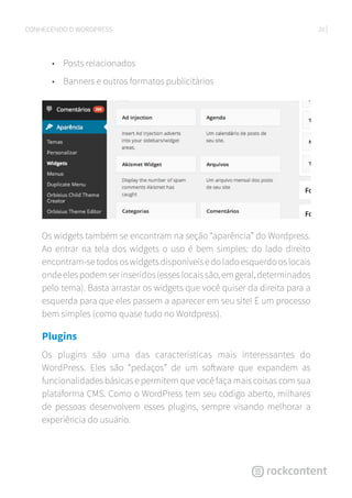 20CONHECENDO O WORDPRESS
•	 Posts relacionados
•	 Banners e outros formatos publicitários
Os widgets também se encontram na seção “aparência” do Wordpress.
Ao entrar na tela dos widgets o uso é bem simples: do lado direito
encontram-setodososwidgetsdisponíveisedoladoesquerdooslocais
ondeelespodemserinseridos(esseslocaissão,emgeral,determinados
pelo tema). Basta arrastar os widgets que você quiser da direita para a
esquerda para que eles passem a aparecer em seu site! É um processo
bem simples (como quase tudo no Wordpress).
Plugins
Os plugins são uma das características mais interessantes do
WordPress. Eles são “pedaços” de um software que expandem as
funcionalidades básicas e permitem que você faça mais coisas com sua
plataforma CMS. Como o WordPress tem seu código aberto, milhares
de pessoas desenvolvem esses plugins, sempre visando melhorar a
experiência do usuário.
 