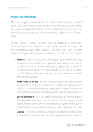 22CONHECENDO O WORDPRESS
Plugins recomendados
Mas que plugins escolher dentre as mais de 32mil opções que você
tem? Leia bastante sobre eles e saiba o que você precisa. Os reviews
de usuários são bastante interessantes e esclarecedores e, sem sombra
de dúvida, te ajudarão a escolher aqueles que serão mais eficientes e
úteis.
Iremos indicar alguns plugins que consideramos essenciais,
independente dos objetivos que você deseja alcançar. As
funcionalidades que esses plugins irão adicionar servirão para
qualquer blog ou site, trazendo melhorias que serão um diferencial.
•	 Akismet - Todo mundo gosta de receber comentários em seus
artigos e ver seu público se engajando com seus textos. Porém,
comentários “spam” são extremamente prejudiciais. E você não
terá tempo para passar um pente fino diário em todo o seu blog,
certo? O Akismet bloqueia esse tipo de comentário e te salva de
muita dor de cabeça.
•	 WordPress by Yoast - Se você não é um expert em SEO, otimizar
seusitepareceumgrandeobstáculo,certo?Comesseplugin,você
será capaz de realizar todas as otimizações necessárias, mesmo
sem contar com um especialista ou com um vasto conhecimento.
•	 Easy Social Icon - Uma das razões do sucesso de vários blogs é a
divulgação bem feita em redes sociais. Então seu blog precisa ter
botões de compartilhamento em redes sociais, como o Facebook
e o LinkedIn! E isso é exatamente o que esse plugin fará por você!
•	 Disqus - Simples e direto: esse plugin irá abrir um espaço para
que seus leitores comentem em seus artigos e posts de maneira
 