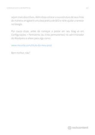 24CONHECENDO O WORDPRESS
sejam mais descritivos. Além disso colocar a sua estrutura de seus links
de maneira amigável é uma boa prática de SEO e irá te ajudar a rankear
no Google.
Por causa disso, antes de começar a postar em seu blog vá em
Configurações  Permalinks (ou links permanentes) no administrador
do Wordpress e altere para algo como:
www.meusite.com/título-do-meu-post
Bem melhor, não?
 