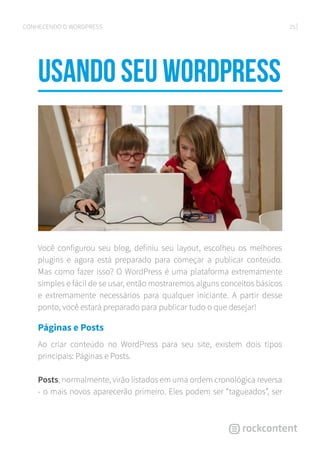 25CONHECENDO O WORDPRESS
Usando seu WordPress
Você configurou seu blog, definiu seu layout, escolheu os melhores
plugins e agora está preparado para começar a publicar conteúdo.
Mas como fazer isso? O WordPress é uma plataforma extremamente
simples e fácil de se usar, então mostraremos alguns conceitos básicos
e extremamente necessários para qualquer iniciante. A partir desse
ponto, você estará preparado para publicar tudo o que desejar!
Páginas e Posts
Ao criar conteúdo no WordPress para seu site, existem dois tipos
principais: Páginas e Posts.
Posts, normalmente, virão listados em uma ordem cronológica reversa
- o mais novos aparecerão primeiro. Eles podem ser “tagueados”, ser
 