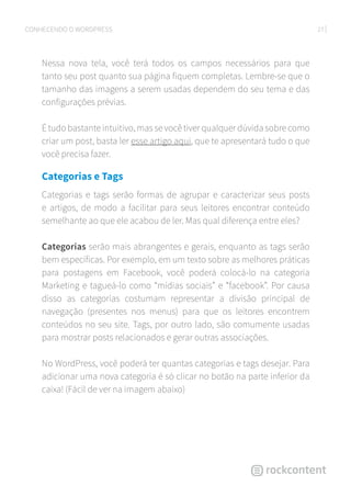 27CONHECENDO O WORDPRESS
Nessa nova tela, você terá todos os campos necessários para que
tanto seu post quanto sua página fiquem completas. Lembre-se que o
tamanho das imagens a serem usadas dependem do seu tema e das
configurações prévias.
É tudo bastante intuitivo, mas se você tiver qualquer dúvida sobre como
criar um post, basta ler esse artigo aqui, que te apresentará tudo o que
você precisa fazer.
Categorias e Tags
Categorias e tags serão formas de agrupar e caracterizar seus posts
e artigos, de modo a facilitar para seus leitores encontrar conteúdo
semelhante ao que ele acabou de ler. Mas qual diferença entre eles?
Categorias serão mais abrangentes e gerais, enquanto as tags serão
bem específicas. Por exemplo, em um texto sobre as melhores práticas
para postagens em Facebook, você poderá colocá-lo na categoria
Marketing e tagueá-lo como “mídias sociais” e “facebook”. Por causa
disso as categorias costumam representar a divisão principal de
navegação (presentes nos menus) para que os leitores encontrem
conteúdos no seu site. Tags, por outro lado, são comumente usadas
para mostrar posts relacionados e gerar outras associações.
No WordPress, você poderá ter quantas categorias e tags desejar. Para
adicionar uma nova categoria é só clicar no botão na parte inferior da
caixa! (Fácil de ver na imagem abaixo)
 