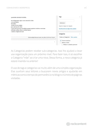 28CONHECENDO O WORDPRESS
As Categorias podem receber sub-categorias. Isso lhe ajudará a levar
usa organização para um próximo nível. Para fazer isso, é só escolher
a Categoria “mãe” ao criar uma nova. Dessa forma, a nova categoria já
estará inserida na anterior!
O uso de tags e categorias vai muito além de uma simples organização.
Elas auxiliam seus leitores a buscarem novos artigos e ajudarão em
métricascomootempodepermanêncianoblogeonúmerodepáginas
visitadas.
 