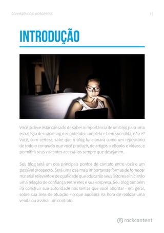 3CONHECENDO O WORDPRESS
Introdução
Vocêjádeveestarcansadodesaberaimportânciadeumblogparauma
estratégia de marketing de conteúdo completa e bem sucedida, não é?
Você, com certeza, sabe que o blog funcionará como um repositório
de todo o conteúdo que você produzir, de artigos a eBooks e vídeos, e
permitirá seus visitantes acessá-los sempre que desejarem.
Seu blog será um dos principais pontos de contato entre você e um
possível prospecto. Será uma das mais importantes formas de fornecer
material relevante e de qualidade que educarão seus leitores e iniciarão
uma relação de confiança entre eles e sua empresa. Seu blog também
irá construir sua autoridade nos temas que você abordar - em geral,
sobre sua área de atuação - o que auxiliará na hora de realizar uma
venda ou assinar um contrato.
 