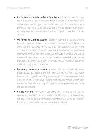 30CONHECENDO O WORDPRESS
•	 Conteúdo freqüente, relevante e fresco. Esse é o mantra que
todo blog deve seguir. Postar artigos e textos de qualidade, que
serão interessantes para sua audiência, com frequência, será o
principal motivo para os leitores voltarem ao seu blog. Lembre-
se de buscar por temas atuais, afinal ninguém quer ler notícias
velhas.
•	 Os famosos Calls-to-Action. Sempre convide o seu visitante a
ler outro post ou baixar um material rico! Você pode fazer isso
ao longo do seu texto - linkando páginas relacionadas ao tema
- ou então no final do post. Também incentive o seu público a
interagir através de comentários. A discussão é sempre vantajosa
para você, pois saber o que seu público está pensando, quais suas
dúvidas e anseios, farão com que você possa melhorar cada vez
mais seu blog e seu conteúdo.
•	 Banners, banners e banners! Não estamos falando de uma
publicidade qualquer para um produto ou serviço! Distribua
banners ao longo do seu blog, sempre convidando o seu visitante
a baixar um material rico, acessar um conteúdo novo ou conhecer
uma nova área do seu blog. O objetivo é imergí-lo cada vez mais
em seu conteúdo!
•	 Colete e-mails. Tenha em seu blog uma forma de coletar os
emails e o contato de seus visitantes. Ofereça uma newsletter,
um material único ou novidades constantes através de “boxes”
focados na conversão desses visitantes em leads.
 