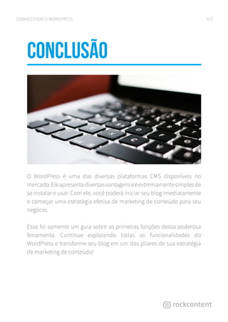 31CONHECENDO O WORDPRESS
conclusÃO
O WordPress é uma das diversas plataformas CMS disponíveis no
mercado.Eleapresentadiversasvantagenseéextremamentesimplesde
se instalar e usar. Com ele, você poderá iniciar seu blog imediatamente
e começar uma estratégia efetiva de marketing de conteúdo para seu
negócio.
Esse foi somente um guia sobre as primeiras funções dessa poderosa
ferramenta. Continue explorando todas as funcionalidades do
WordPress e transforme seu blog em um dos pilares de sua estratégia
de marketing de conteúdo!
 
