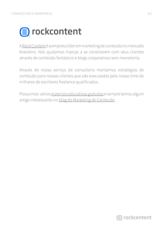 32CONHECENDO O WORDPRESS
ARockContentéaempresalíderemmarketingdeconteúdonomercado
brasileiro. Nós ajudamos marcas a se conectarem com seus clientes
através de conteúdo fantástico e blogs corporativos sem monotonia.
Através de nosso serviço de consultoria montamos estratégias de
conteúdo para nossos clientes que são executadas pelo nosso time de
milhares de escritores freelance qualificados.
Possuímos váriosmateriaiseducativosgratuitosesempretemosalgum
artigo interessante no blog do Marketing de Conteúdo.
 