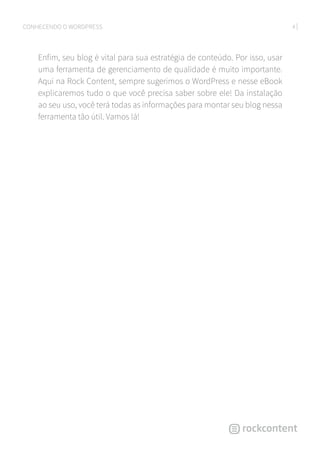 4CONHECENDO O WORDPRESS
Enfim, seu blog é vital para sua estratégia de conteúdo. Por isso, usar
uma ferramenta de gerenciamento de qualidade é muito importante.
Aqui na Rock Content, sempre sugerimos o WordPress e nesse eBook
explicaremos tudo o que você precisa saber sobre ele! Da instalação
ao seu uso, você terá todas as informações para montar seu blog nessa
ferramenta tão útil. Vamos lá!
 