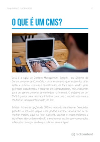 5CONHECENDO O WORDPRESS
O que é um CMS?
CMS é a sigla de Content Management System - ou Sistema de
Gerenciamento de Conteúdo - uma ferramenta que te permite criar,
editar e publicar conteúdo. Inicialmente, os CMS eram usados para
gerenciar documentos e arquivos em computadores, mas evoluíram
para um gerenciamento de conteúdo na internet. O objetivo de um
CMS é prover uma interface intuitiva para que o usuário construa e
modifique todo o conteúdo de um site.
Existem inúmeras opções de CMS no mercado atualmente. De opções
gratuitas à soluções pagas, você poderá escolher aquela que achar
melhor. Porém, aqui na Rock Content, usamos e recomendamos o
WordPress (tema desse eBook) e ensinamos aquilo que você precisa
saber para começar seu blog e publicar seus artigos!
 