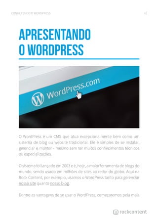 6CONHECENDO O WORDPRESS
Apresentando
o WordPress
O WordPress é um CMS que atua excepcionalmente bem como um
sistema de blog ou website tradicional. Ele é simples de se instalar,
gerenciar e manter - mesmo sem ter muitos conhecimentos técnicos
ou especializações.
O sistema foi lançado em 2003 e é, hoje, a maior ferramenta de blogs do
mundo, sendo usado em milhões de sites ao redor do globo. Aqui na
Rock Content, por exemplo, usamos o WordPress tanto para gerenciar
nosso site quanto nosso blog.
Dentre as vantagens de se usar o WordPress, começaremos pela mais
 