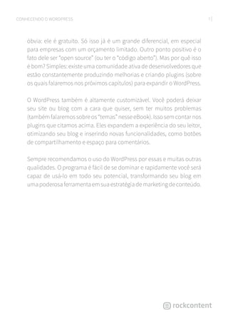 7CONHECENDO O WORDPRESS
óbvia: ele é gratuito. Só isso já é um grande diferencial, em especial
para empresas com um orçamento limitado. Outro ponto positivo é o
fato dele ser “open source” (ou ter o “código aberto”). Mas por quê isso
é bom? Simples: existe uma comunidade ativa de desenvolvedores que
estão constantemente produzindo melhorias e criando plugins (sobre
os quais falaremos nos próximos capítulos) para expandir o WordPress.
O WordPress também é altamente customizável. Você poderá deixar
seu site ou blog com a cara que quiser, sem ter muitos problemas
(também falaremos sobre os “temas” nesse eBook). Isso sem contar nos
plugins que citamos acima. Eles expandem a experiência do seu leitor,
otimizando seu blog e inserindo novas funcionalidades, como botões
de compartilhamento e espaço para comentários.
Sempre recomendamos o uso do WordPress por essas e muitas outras
qualidades. O programa é fácil de se dominar e rapidamente você será
capaz de usá-lo em todo seu potencial, transformando seu blog em
uma poderosa ferramenta em sua estratégia de marketing de conteúdo.
 