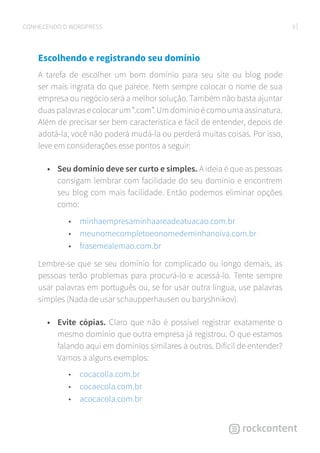 9CONHECENDO O WORDPRESS
Escolhendo e registrando seu domínio
A tarefa de escolher um bom domínio para seu site ou blog pode
ser mais ingrata do que parece. Nem sempre colocar o nome de sua
empresa ou negócio será a melhor solução. Também não basta ajuntar
duas palavras e colocar um “.com”. Um domínio é como uma assinatura.
Além de precisar ser bem característica e fácil de entender, depois de
adotá-la, você não poderá mudá-la ou perderá muitas coisas. Por isso,
leve em considerações esse pontos a seguir:
•	 Seu domínio deve ser curto e simples. A ideia é que as pessoas
consigam lembrar com facilidade do seu domínio e encontrem
seu blog com mais facilidade. Então podemos eliminar opções
como:
• minhaempresaminhaareadeatuacao.com.br
• meunomecompletoeonomedeminhanoiva.com.br
• frasemealemao.com.br
Lembre-se que se seu domínio for complicado ou longo demais, as
pessoas terão problemas para procurá-lo e acessá-lo. Tente sempre
usar palavras em português ou, se for usar outra língua, use palavras
simples (Nada de usar schaupperhausen ou baryshnikov).
•	 Evite cópias. Claro que não é possível registrar exatamente o
mesmo domínio que outra empresa já registrou. O que estamos
falando aqui em domínios similares à outros. Difícil de entender?
Vamos a alguns exemplos:
• cocacolla.com.br
• cocaecola.com.br
• acocacola.com.br
 