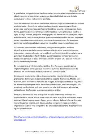 A qualidade e a disponibilidade das informações geradas pela Inteligência Competitiva
são diretamente proporcionais ao aumento da probabilidade de uma decisão
executiva se verificar efetivamente acertada.

Toda decisão corporativa é um exercício de previsão. Projetamos resultados com base
em informações disponíveis, aplicamos discernimento, alocamos experiências
pregressas, aportamos nosso conhecimento sobre o assunto e então agimos. Desta
forma, podemos dizer que a Inteligência Competitiva é uma prática que objetiva a
ação, ou seja, análises, pesquisas, investigações, etc devem ser balizados pelo amplo
entendimento, tanto da situação atual quanto projetada (tendências) pela empresa e
para a empresa em seu ecossistema, monitorando concorrentes, fornecedores,
parceiros, tecnologias aplicáveis, governo, inovações, novas metodologias, etc.

O fator mais importante no trabalho da Inteligência Competitiva reside na
identificação e no estabelecimento das inter-relações entre os acontecimentos,
informações e dados coletados e a geração de conhecimento prático ready-to-use a
partir daí. O substrato desta atividade é que será capaz de fornecer os insumos
necessários para que se possa antecipar, prever e projetar uma possível realidade
futura ou cenários prováveis.

De forma concisa, a Inteligência Competitiva deve fornecer o subsídio para a
implementação de estratégias que foquem no aumento de competitividade da
empresa em seu mercado de atuação e em sua cadeia de valor.

Outro ponto fundamental está no direcionamento e no entendimento que os
profissionais de Inteligência Competitiva têm a respeito da empresa. Missão, core-
business, setor econômico, mercados de atuação, estratégias adotadas e conjuntura
de momento podem gerar focos de análises diferenciados, tanto em relação a sua
amplitude, profundidade e alcance, quanto em relação à natureza, relevância e
aplicabilidade dos fatores a serem ponderados na análise.

Em suma, definir qual o foco principal de atuação da empresa endereça seu
posicionamento atual e futuro, impactando em todas as ações e atividades a serem
desenvolvidas e implementadas. Assim, ter em mãos os dados e informações mais
relevantes para o negócio, sem dúvida, ajuda a compor um mapa com atalhos
importantes na difícil rota competitiva das empresas neste cenário de concorrência
aguda que enfrentam.



http://www.domsp.com.br/midia/ultimos-artigos/inteligencia-competitiva-eficiente-
um-mapa-com




             Conhecimento | Melhores Análises, Melhores Insights       10
 