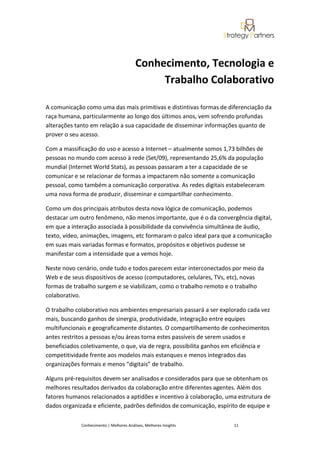 Conhecimento, Tecnologia e
                                               Trabalho Colaborativo

A comunicação como uma das mais primitivas e distintivas formas de diferenciação da
raça humana, particularmente ao longo dos últimos anos, vem sofrendo profundas
alterações tanto em relação a sua capacidade de disseminar informações quanto de
prover o seu acesso.

Com a massificação do uso e acesso a Internet – atualmente somos 1,73 bilhões de
pessoas no mundo com acesso à rede (Set/09), representando 25,6% da população
mundial (Internet World Stats), as pessoas passaram a ter a capacidade de se
comunicar e se relacionar de formas a impactarem não somente a comunicação
pessoal, como também a comunicação corporativa. As redes digitais estabeleceram
uma nova forma de produzir, disseminar e compartilhar conhecimento.

Como um dos principais atributos desta nova lógica de comunicação, podemos
destacar um outro fenômeno, não menos importante, que é o da convergência digital,
em que a interação associada à possibilidade da convivência simultânea de áudio,
texto, vídeo, animações, imagens, etc formaram o palco ideal para que a comunicação
em suas mais variadas formas e formatos, propósitos e objetivos pudesse se
manifestar com a intensidade que a vemos hoje.

Neste novo cenário, onde tudo e todos parecem estar interconectados por meio da
Web e de seus dispositivos de acesso (computadores, celulares, TVs, etc), novas
formas de trabalho surgem e se viabilizam, como o trabalho remoto e o trabalho
colaborativo.

O trabalho colaborativo nos ambientes empresariais passará a ser explorado cada vez
mais, buscando ganhos de sinergia, produtividade, integração entre equipes
multifuncionais e geograficamente distantes. O compartilhamento de conhecimentos
antes restritos a pessoas e/ou áreas torna estes passíveis de serem usados e
beneficiados coletivamente, o que, via de regra, possibilita ganhos em eficiência e
competitividade frente aos modelos mais estanques e menos integrados das
organizações formais e menos “digitais” de trabalho.

Alguns pré-requisitos devem ser analisados e considerados para que se obtenham os
melhores resultados derivados da colaboração entre diferentes agentes. Além dos
fatores humanos relacionados a aptidões e incentivo à colaboração, uma estrutura de
dados organizada e eficiente, padrões definidos de comunicação, espírito de equipe e

             Conhecimento | Melhores Análises, Melhores Insights      11
 