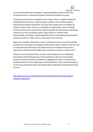um correto planejamento dos papéis e responsabilidades de cada membro são
fundamentais para o sucesso de qualquer iniciativa de trabalho em grupo.

O suporte proveniente da tecnologia da informação, aliado a modelos testados de
colaboração entre pessoas, acabou por gerar padrões e formas diferenciadas e
específicas de trabalho cooperativo, tais como wikis, blogs, fóruns, workflows de
projetos, dentre outros. As formas ou padrões de colaboração a serem utilizados
variam de acordo com características e particularidades de cada projeto, empreitada,
empresa e/ou setor de atuação; porém, alguns fatores e variáveis como
temporalidade, localização, complexidade dos temas e maturidade dos participantes
acabam por definir a melhor forma ou ferramenta a ser utilizada.

Apesar de o trabalho colaborativo, como o conhecemos hoje, ter de atribuir grande
parcela de sua realização à tecnologia da informação, o que se evidencia cada vez mais
é a importância da informação e do conhecimento que trafega de forma clara e
objetiva por caminhos pavimentados pelas complexas estruturas e sistemas de TI.

Vivemos na Era do Conhecimento, em que a informação precisa ser trabalhada,
processada e beneficiada para que se torne aplicável a cada uma das situações
possíveis. A troca de opiniões, os debates, a agregação de visões e conhecimentos
complementares de forma organizada e direcionada são e serão, sem dúvida alguma,
um dos mais importantes fatores de diferenciação competitiva e de desenvolvimento
humano.



http://www.domsp.com.br/midia/ultimos-artigos/conhecimento-tecnologia-e-
trabalho-colaborativo




             Conhecimento | Melhores Análises, Melhores Insights       12
 
