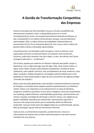 A Gestão da Transformação Competitiva
                                   das Empresas

Vivemos numa época de não linearidade, em que os vínculos causaXefeito são
extremamente complexos. Assim, o desequilíbrio parece ser a norma.
Conseqüentemente, temos uma situação extremamente favorável aos flexíveis, ou
seja, o desequilíbrio é um estado criativo que gera ameaças, mas principalmente
oportunidades. Aliás, os sábios chineses da antiguidade, fundamentados nos
ensinamentos de Lao Tsé, já associavam épocas de crise, como a atual, a épocas de
grandes saltos criativos e de grandes oportunidades.

Um grande ponto a ser levantado a partir de agora é: como os Homens e suas
organizações (inclusive as empresas) devem se comportar neste mundo sem
fronteiras, onde tudo é acessível, mas não a todos, e o pior, sem direito a bis? Quem
conseguirá sobreviver e... se sobressair?

Com certeza, aqueles que souberem ser flexíveis o bastante para poder cumprir e,
idealmente, criar as regras dos jogos que irão jogar. Aliás, neste mundo caótico, as
regras serão criadas, em geral, pelos próprios competidores, munidos de ativos
tradicionais, como capital e estrutura, mas, principalmente, de ativos modernos, como
idéias, inovações, modelos disruptivos e tecnologias realmente diferenciais e mais
adaptadas às novas conformações e regras de seus ecossistemas de negócios (antigos
“mercados de atuação”).

Nesta era de mercados globalizados, internetizados e altamente dinâmicos e passíveis
de imitação, os chamados ativos tangíveis perderam paulatinamente sua relevância
relativa. Passou a ser imperativo a uma empresa tornar-se capaz de identificar,
categorizar, qualificar e quantificar os seus ativos intangíveis, como seus investimentos
em marketing, capital intelectual, sustentabilidade, governança, relacionamento com
clientes, inovação, tecnologia da informação e Internet. Passou a ser exigido de sua
gestão a habilidade sistemática de compreender, operacionalizar, gerenciar e
mensurar este conjunto de valores que as companhias detêm em diferentes
proporções, mas que muitas vezes são negligenciados em sua administração, seja por
falta de percepção, seja por falta de instrumentos eficientes.

Cada vez mais, o conhecimento corporativo, juntamente com a marca e a
cultura/valores da empresa são os ativos realmente próprios e, de certa maneira,
inimitáveis de uma empresa.



             Conhecimento | Melhores Análises, Melhores Insights         13
 