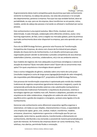 O gerenciamento desta matriz competitiva parte da premissa que todo conhecimento
existente na empresa, na cabeça das pessoas, nas veias dos processos e no coração
dos departamentos, pertence à empresa. Para que isso seja verdade factível, deve ter
portabilidade; ou seja: para ser da empresa, deve transformar-se em pacote, rotina,
modelo, saindo da cabeça das pessoas e tornando-se utilizável e reutilizável por outras
pessoas.

Este conhecimento é uma espiral evolutiva. Não é finito, imutável, nem pré-
determinado. A cada interação, colaboração entre diferentes cérebros, evolui. Uma
learning organization, de fato, como a exigida nos mercados globais, parte da premissa
que todo conhecimento deve estar disponível na empresa, pois esta aprende com sua
evolução.

Para nós da DOM Strategy Partners, gerenciar este Processo de Transformação
Competitiva das Empresas, de atores com chassis da Era Industrial para players
dotados de chassis da Era do Conhecimento, é um desafio central para que estas
organizações possam atender às demandas e pressões competitivas de seus diversos
stakeholders (clientes, acionistas, colaboradores, etc) e de seu ambiente externo.

Que modelos de negócios são mais adequados às premissas estratégicas e setores de
atuação da empresa? Quais mercados devem estar? Quem são os concorrentes mais
aptos? Em quais arquiteturas e tecnologias devem apostar?

Estas e outras indagações do gênero, avaliadas sobre uma matriz de curto prazo
(resultados tangíveis) e outra de longo prazo (agregação/proteção de valor intangível),
são respondidas pela Metodologia ECi®, proprietária da DOM Strategy Partners.

Este processo de transformação corporativa é capitaneado pela revisão dos modelos
tradicionais de negócios corporativos (geralmente industriais e tangíveis), a partir da
compreensão profunda das pressões externas e das substituições (compulsórias e
oportunistas) dos tradicionais frameworks e arquiteturas de processos, sistemas e
tecnologias vigentes por modelos mais soft, flexíveis e adaptáveis, pautados em novas
arquiteturas de redes colaborativas, integrações em cadeia de valor eficientes e
equilíbrio entre a gestão dos tangíveis e intangíveis, variáveis estas ligadas à Era do
Conhecimento.

Gerenciar este conhecimento como diferencial corporativo significa organizar e
sistematizar, em todas as suas relações, relacionamentos e trocas, a capacidade de
uma empresa de captar, gerar, criar, analisar, traduzir, transformar, modelar,
armazenar, disseminar, implementar e gerenciar a informação que flui por sua
organização, tanto interna, quando externa, transformando-a efetivamente em
conhecimento, distribuindo-a (ou tornando-a acessível) de maneira personalizada para
quem de interesse. As fronteiras das empresas devem ser como membranas, finas,
seletivas, mas abertas, permitindo fluidez e renovação.

             Conhecimento | Melhores Análises, Melhores Insights        14
 