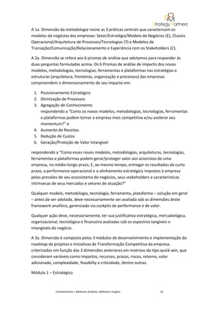 A 1a. Dimensão da metodologia reúne as 3 práticas centrais que caracterizam os
modelos de negócios das empresas: Setor/Estratégia/Modelo de Negócios (E), Chassis
Operacional/Arquitetura de Processos/Tecnologias (T) e Modelos de
Transação/Comunicação/Relacionamento e Experiência com os Stakeholders (C).

A 2a. Dimensão se refere aos 6 prismas de análise que adotamos para responder às
duas perguntas formuladas acima. Os 6 Prismas de análise de impacto dos novos
modelos, metodologias, tecnologias, ferramentas e plataformas nas estratégias e
estruturas (arquitetura, fronteiras, organização e processos) das empresas
compreendem o dimensionamento de seu impacto em:

 1. Posicionamento Estratégico
 2. Otimização de Processos
 3. Agregação de Conhecimento
    respondendo a “Como os novos modelos, metodologias, tecnologias, ferramentas
    e plataformas podem tornar a empresa mais competitiva e/ou acelerar seu
    momentum?” e
 4. Aumento de Receitas
 5. Redução de Custos
 6. Geração/Proteção de Valor Intangível

respondendo a “Como esses novos modelos, metodologias, arquiteturas, tecnologias,
ferramentas e plataformas podem gerar/proteger valor aos acionistas de uma
empresa, no médio-longo prazo, E, ao mesmo tempo, entregar os resultados de curto
prazo, a performance operacional e o alinhamento estratégico impostos à empresa
pelas pressões de seu ecossistema de negócios, seus stakeholders e características
intrínsecas de seus mercados e setores de atuação?”

Qualquer modelo, metodologia, tecnologia, ferramenta, plataforma – solução em geral
– antes de ser adotada, deve necessariamente ser avaliada sob as dimensões deste
framework analítico, gerenciado via cockpits de performance e de valor.

Qualquer ação deve, necessariamente, ter sua justificativa estratégica, mercadológica,
organizacional, tecnológica e financeira avaliadas sob os espectros tangíveis e
intangíveis do negócio.

A 3a. Dimensão é composta pelos 3 módulos de desenvolvimento e implementação do
roadmap de projetos e iniciativas de Transformação Competitiva da empresa,
criterizados em função das 2 dimensões anteriores em matrizes do tipo quick-win, que
consideram variáveis como impactos, recursos, prazos, riscos, retorno, valor
adicionado, complexidade, feasibilty e criticidade, dentre outras.

Módulo 1 – Estratégico



             Conhecimento | Melhores Análises, Melhores Insights       16
 
