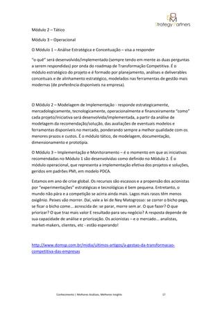 Módulo 2 – Tático

Módulo 3 – Operacional

O Módulo 1 – Análise Estratégica e Conceituação – visa a responder

“o quê” será desenvolvido/implementado (sempre tendo em mente as duas perguntas
a serem respondidas) por onda do roadmap de Transformação Competitiva. É o
módulo estratégico do projeto e é formado por planejamento, análises e deliverables
conceituais e de alinhamento estratégico, modelados nas ferramentas de gestão mais
modernas (de preferência disponíveis na empresa).



O Módulo 2 – Modelagem de Implementação - responde estrategicamente,
mercadologicamente, tecnologicamente, operacionalmente e financeiramente “como”
cada projeto/iniciativa será desenvolvida/implementada, a partir da análise de
modelagem da recomendação/solução, das avaliações de eventuais modelos e
ferramentas disponíveis no mercado, ponderando sempre a melhor qualidade com os
menores prazos e custos. É o módulo tático, de modelagem, documentação,
dimensionamento e prototipia.

O Módulo 3 – Implementação e Monitoramento – é o momento em que as iniciativas
recomendadas no Módulo 1 são desenvolvidas como definido no Módulo 2. É o
módulo operacional, que representa a implementação efetiva dos projetos e soluções,
geridos em padrões PMI, em modelo PDCA.

Estamos em ano de crise global. Os recursos são escassos e a propensão dos acionistas
por “experimentações” estratégicas e tecnológicas é bem pequena. Entretanto, o
mundo não pára e a competição se acirra ainda mais. Lagos mais rasos têm menos
oxigênio. Peixes vão morrer. Daí, vale a lei de Ney Matogrosso: se correr o bicho pega,
se ficar o bicho come... acrescida de: se parar, morre sem ar. O que fazer? O que
priorizar? O que traz mais valor E resultado para seu negócio? A resposta depende de
sua capacidade de análise e priorização. Os acionistas – e o mercado... analistas,
market-makers, clientes, etc - estão esperando!



http://www.domsp.com.br/midia/ultimos-artigos/a-gestao-da-transformacao-
competitiva-das-empresas




             Conhecimento | Melhores Análises, Melhores Insights        17
 