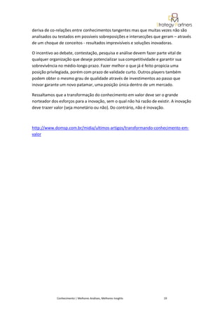 deriva de co-relações entre conhecimentos tangentes mas que muitas vezes não são
analisados ou testados em possíveis sobreposições e intersecções que geram – através
de um choque de conceitos - resultados imprevisíveis e soluções inovadoras.

O incentivo ao debate, contestação, pesquisa e análise devem fazer parte vital de
qualquer organização que deseje potencializar sua competitividade e garantir sua
sobrevivência no médio-longo prazo. Fazer melhor o que já é feito propicia uma
posição privilegiada, porém com prazo de validade curto. Outros players também
podem obter o mesmo grau de qualidade através de investimentos ao passo que
inovar garante um novo patamar, uma posição única dentro de um mercado.

Ressaltamos que a transformação do conhecimento em valor deve ser o grande
norteador dos esforços para a inovação, sem o qual não há razão de existir. A inovação
deve trazer valor (seja monetário ou não). Do contrário, não é inovação.



http://www.domsp.com.br/midia/ultimos-artigos/transformando-conhecimento-em-
valor




             Conhecimento | Melhores Análises, Melhores Insights       19
 