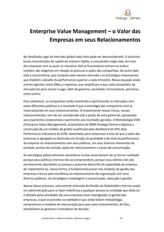 Enterprise Value Management – o Valor das
            Empresas em seus Relacionamentos

No desafiador jogo do mercado global nada mais pode ser desconsiderado. O acionista
busca remuneração de capital de maneira rápida, o consumidor exige cada vez mais
das empresas com as quais se relaciona. Até os funcionários entram na onda e
também são exigentes em relação às posturas e ações das companhias. Do outro lado
está a concorrência, que compete pelo mesmo mercado e as estratégias empresariais
que impõem o desafio da performance superior a cada trimestre. Nessa equação ainda
entram agentes como ONGs e imprensa, que amplificam o que cada competidor do
mercado faz para vencer o jogo, além de governo, sociedade, fornecedores, parceiros,
entre outros.

Para sobreviver, as companhias estão investindo e aprimorando as interações com
esses diferentes públicos e o resultado é que a estratégia das companhias está se
materializando em seus relacionamentos. O investimento nessas trocas, nesses
relacionamentos, tem de ser considerado sob o ponto de vista gerencial, apropriado
aos orçamentos corporativos e pertinente aos resultados gerados. A Metodologia EVM
(Enterprise Value Management), proprietária da DOM Strategy Partners objetiva a
construção de,um modelo de gestão qualificado pelo dashboard de KPIs (Key
Performance Indicators) do EVM, desenhado para comprovar a tese de que o valor das
empresas é agregado ou destruído em função da qualidade e do nível da performance
da empresa no relacionamento com seus públicos, em seus diversos momentos da
verdade, pontos de contato, ações de relacionamento e canais de comunicação.

As estratégias potencialmente vencedoras muitas vezes deixam de se tornar realidade
porque seus públicos internos não as compreendem, porque seus clientes não são
corretamente abordados ou porque o acionista desconfia da capacidade da empresa
de implementá-las. Dessa forma, é fundamental prever nos modelos de gestão das
empresas a busca pela excelência no relacionamento da organização com seus
diversos públicos, da estratégia e modelagem à comunicação, execução e gestão.

Apesar desse processo, comumente chamado de Gestão de Stakeholders (termo usado
em administração para se fazer referência a qualquer pessoa ou entidade que afeta ou
é afetada pelas atividades de uma empresa) estar impregnado na gestão das
empresas, o que se percebe na realidade é que ainda faltam metodologia,
compromisso e modelos de mensuração para que esses investimentos, de fato,
sensibilizem os gestores e tomadores de decisão.

             Conhecimento | Melhores Análises, Melhores Insights     20
 