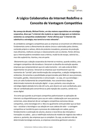A Lógica Colaborativa da Internet Redefine o
            Conceito de Vantagem Competitiva

No começo da década, Michael Porter, um dos maiores especialistas em estratégia
corporativa, disse que “a Internet não mudaria as regras do jogo para as indústrias
existentes ou companhias estabelecidas”. Porter afirmou que “a Internet não
substituiria a estratégia; mas torná-la-ia mais relevante”.

As verdadeiras vantagens competitivas para as empresas se encontram em diferenciais
fundamentais como o oferecimento de valores únicos e valorizados pelos clientes,
conteúdo próprio e valioso, oferta de produtos inovadores, processos de produção
mais eficientes, melhores serviços e relacionamento com os clientes. Porter afirmou
que a Internet poderia remodelar esses critérios, mudá-los de escopo, valorizá-los...
mas não suplantá-los. Acertou, mas em parte.

 Obviamente que a adoção corporativa da Internet se mostrou, quando estática, uma
vantagem competitiva não duradoura. Venceram os desafios da evolução aquelas
empresas que compreenderam que em cada momento – em cada onda da Web –
experimentar era preciso. Venceram as empresas que reconheceram que nos
momentos de “corrida” pela transformação das companhias, a adoção inteligente dos
ambientes, ferramentas e possibilidades proporcionadas pela Web em seus processos,
transações, gestão, relacionamentos e comunicação – ou seja, em sua estratégia –
seria um salto fundamental de competitividade, mas característico daquele
determinado momento da evolução digital – e que, portanto, essa solução ou
estratégia digital adotada teria vida útil curta, pois deveria ser auto-canibalizada, para
não ser canibalizada pela concorrência ou pela rejeição dos usuários, caindo no o
ocaso digital.

 Era certo que quando as principais companhias padronizassem as aplicações de
Internet e as disponibilizassem para uso em rede e colaboração com seus parceiros
comerciais, estas deixariam de ser vantagens competitivas exclusivas dessas
companhias, como tecnologia em si. Mas era igualmente certo perceber que ao fazer
isso – socializar a tecnologia e sua adoção em suas cadeias de valor – a vantagem
competitiva se transferiria para o processo de colaboração em cadeia, para o
fortalecimento e aceleração do volume, alcance e recorrência das interações e
transações na cadeia... para a redefinição evolutiva do modelo de negócios das redes e
setores e, portanto, das empresas que os compõem. Ou seja, ao abrirem mão de
determinada tecnologia exclusiva, as empresas visionárias ganharam volume e


              Conhecimento | Melhores Análises, Melhores Insights         23
 
