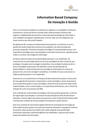 Information Based Company:
                                              Da Inovação à Gestão

Este é um momento complexo no ambiente de negócios e na sociedade. Fenômenos
econômicos e sociais de alcance mundial estão reestruturando a dinâmica dos
negócios. A globalização da economia, alavancada pela tecnologia da informação, é
uma realidade inescapável. A gestão deve se tornar cada vez mais adaptativa aos
novos cenários que vão sendo traçados.

Na década de 90, os países em desenvolvimento passaram a confrontar-se com o
desafio da modernização das estruturas de produção e da reestruturação dos
processos de gestão. O binômio inovação tecnológica X competitividade passou a ter
importância estratégica para a participação no mercado internacional. A gestão passou
então a se alinhar à tecnologia da informação.

Os fatores determinantes da competitividade passaram a ser redefinidos. Os
investimentos em tecnologia decorrem do novo paradigma do setor industrial, que
privilegia a inovação como vantagem competitiva. Uma verdade imutável, porém, é
que as estratégias empresariais são definidas a partir da identificação de
oportunidades e o desenvolvimento da tecnologia da informação em centros de
pesquisa traz uma certa vantagem competitiva, na medida em que os processos e a
cadeia produtiva passam a ser impactados.

Dessa forma, os investimentos em Pesquisa & Desenvolvimento passam a fazer parte
da nova agenda de executivos e empresários, sendo estratégica a busca de parceiros
para compartilhar gastos e riscos tecnológicos. Novas formas de parceria estão sendo
implementadas, como a terceirização e as cooperativas profissionais, com o intuito de
redução de custo nos processos de P&D.

Com a difusão do conhecimento tecnológico e de novas práticas gerenciais, as formas
de organização da produção e o processo de especialização da mão-de-obra foram
alterados e mesmo alguns dos países que possuem acesso à mão-de-obra barata estão
incorporando unidades de alta tecnologia financiadas por capital externo.

Este novo contexto de concorrência global advindo da introdução da tecnologia da
informação introduz ajustes nos custos das empresas afetando o emprego de milhares
de pessoas. Novos postos de trabalho são criados exigindo mais qualificação
profissional, alterando o perfil de exigências do trabalhador, enquanto que muitos
postos de trabalho são eliminados.


             Conhecimento | Melhores Análises, Melhores Insights       28
 