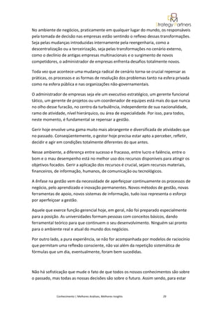 No ambiente de negócios, praticamente em qualquer lugar do mundo, os responsáveis
pela tomada de decisão nas empresas estão sentindo o reflexo dessas transformações.
Seja pelas mudanças introduzidas internamente pela reengenharia, como a
descentralização ou a terceirização, seja pelas transformações no cenário externo,
como o declínio de antigas empresas multinacionais e o surgimento de novos
competidores, o administrador de empresas enfrenta desafios totalmente novos.

Toda vez que acontece uma mudança radical de cenário torna-se crucial repensar as
práticas, os processos e as formas de resolução dos problemas tanto na esfera privada
como na esfera pública e nas organizações não-governamentais.

O administrador de empresas seja ele um executivo estratégico, um gerente funcional
tático, um gerente de projetos ou um coordenador de equipes está mais do que nunca
no olho desse furacão, no centro da turbulência, independente de sua nacionalidade,
ramo de atividade, nível hierárquico, ou área de especialidade. Por isso, para todos,
neste momento, é fundamental se repensar a gestão.

Gerir hoje envolve uma gama muito mais abrangente e diversificada de atividades que
no passado. Conseqüentemente, o gestor hoje precisa estar apto a perceber, refletir,
decidir e agir em condições totalmente diferentes do que antes.

Nesse ambiente, a diferença entre sucesso e fracasso, entre lucro e falência, entre o
bom e o mau desempenho está no melhor uso dos recursos disponíveis para atingir os
objetivos focados. Gerir a aplicação dos recursos é crucial, sejam recursos materiais,
financeiros, de informação, humanos, de comunicação ou tecnológicos.

A ênfase na gestão vem da necessidade de aperfeiçoar continuamente os processos de
negócio, pelo aprendizado e inovação permanentes. Novos métodos de gestão, novas
ferramentas de apoio, novos sistemas de informação, tudo isso representa o esforço
por aperfeiçoar a gestão.

Aquele que exerce função gerencial hoje, em geral, não foi preparado especialmente
para a posição. As universidades formam pessoas com conceitos básicos, dando
ferramental teórico para que continuem o seu desenvolvimento. Ninguém sai pronto
para o ambiente real e atual do mundo dos negócios.

Por outro lado, a pura experiência, se não for acompanhada por modelos de raciocínio
que permitam uma reflexão consciente, não vai além da repetição sistemática de
fórmulas que um dia, eventualmente, foram bem sucedidas.



Não há sofisticação que mude o fato de que todos os nossos conhecimentos são sobre
o passado, mas todas as nossas decisões são sobre o futuro. Assim sendo, para estar


             Conhecimento | Melhores Análises, Melhores Insights       29
 