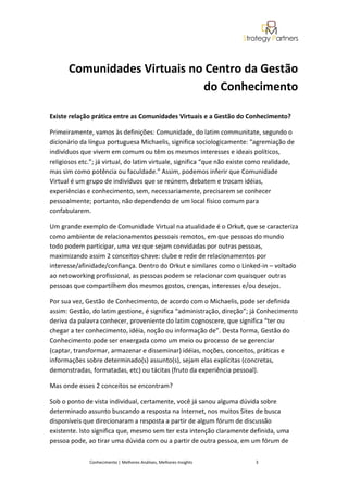 Comunidades Virtuais no Centro da Gestão
                              do Conhecimento

Existe relação prática entre as Comunidades Virtuais e a Gestão do Conhecimento?

Primeiramente, vamos às definições: Comunidade, do latim communitate, segundo o
dicionário da língua portuguesa Michaelis, significa sociologicamente: “agremiação de
indivíduos que vivem em comum ou têm os mesmos interesses e ideais políticos,
religiosos etc.”; já virtual, do latim virtuale, significa “que não existe como realidade,
mas sim como potência ou faculdade.” Assim, podemos inferir que Comunidade
Virtual é um grupo de indivíduos que se reúnem, debatem e trocam idéias,
experiências e conhecimento, sem, necessariamente, precisarem se conhecer
pessoalmente; portanto, não dependendo de um local físico comum para
confabularem.

Um grande exemplo de Comunidade Virtual na atualidade é o Orkut, que se caracteriza
como ambiente de relacionamentos pessoais remotos, em que pessoas do mundo
todo podem participar, uma vez que sejam convidadas por outras pessoas,
maximizando assim 2 conceitos-chave: clube e rede de relacionamentos por
interesse/afinidade/confiança. Dentro do Orkut e similares como o Linked-in – voltado
ao netoworking profissional, as pessoas podem se relacionar com quaisquer outras
pessoas que compartilhem dos mesmos gostos, crenças, interesses e/ou desejos.

Por sua vez, Gestão de Conhecimento, de acordo com o Michaelis, pode ser definida
assim: Gestão, do latim gestione, é significa “administração, direção”; já Conhecimento
deriva da palavra conhecer, proveniente do latim cognoscere, que significa “ter ou
chegar a ter conhecimento, idéia, noção ou informação de”. Desta forma, Gestão do
Conhecimento pode ser enxergada como um meio ou processo de se gerenciar
(captar, transformar, armazenar e disseminar) idéias, noções, conceitos, práticas e
informações sobre determinado(s) assunto(s), sejam elas explícitas (concretas,
demonstradas, formatadas, etc) ou tácitas (fruto da experiência pessoal).

Mas onde esses 2 conceitos se encontram?

Sob o ponto de vista individual, certamente, você já sanou alguma dúvida sobre
determinado assunto buscando a resposta na Internet, nos muitos Sites de busca
disponíveis que direcionaram a resposta a partir de algum fórum de discussão
existente. Isto significa que, mesmo sem ter esta intenção claramente definida, uma
pessoa pode, ao tirar uma dúvida com ou a partir de outra pessoa, em um fórum de

              Conhecimento | Melhores Análises, Melhores Insights          3
 