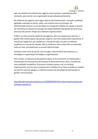 apto aos desafios do ambiente de negócios atual é preciso o aperfeiçoamento
constante, para manter uma organização de aprendizado permanente.

No ambiente de negócios atual alguns fatores são fundamentais: inovação, qualidade,
agilidade e atenção ao cliente, estão, com certeza entre os principais. Na
Administração estamos na era da ênfase na sinergia do trabalho em equipe. É preciso
dar elementos às pessoas em posição de responsabilidade pela gestão dos processos,
para que elas possam atingir seus objetivos organizacionais.

É difícil, no ritmo atual do ambiente de negócios, abrir um espaço para repensar a
gestão. Mas embora possa não parecer urgente, isso é de fundamental importância. O
mundo dos negócios é, por excelência, o mundo da ação, tal como o ambiente
acadêmico é o mundo da reflexão. Mas as distâncias entre ambos têm se estreitado
cada vez mais, principalmente na área de administração.

Portanto, neste inicio de século, está em jogo a sobrevivência das empresas e a
estratégia é a capacitação tecnológica e organizacional.

Com certeza, os esforços da alta gerência dever-se-ão concentrar na implantação e
manutenção de uma estrutura de Pesquisa & Desenvolvimento, face o contexto da
nova realidade competitiva. O processo inovador passou a ser um atributo
organizacional, uma vez que a empresa terá condições de ser bem-sucedida na medida
em que for capaz de agregar as melhores práticas de tecnologia da informação na
gestão e nos processos.



http://thedomnetwork.wordpress.com/2008/09/04/information-based-company-da-
inovacao-a-gestao-2/




             Conhecimento | Melhores Análises, Melhores Insights       30
 
